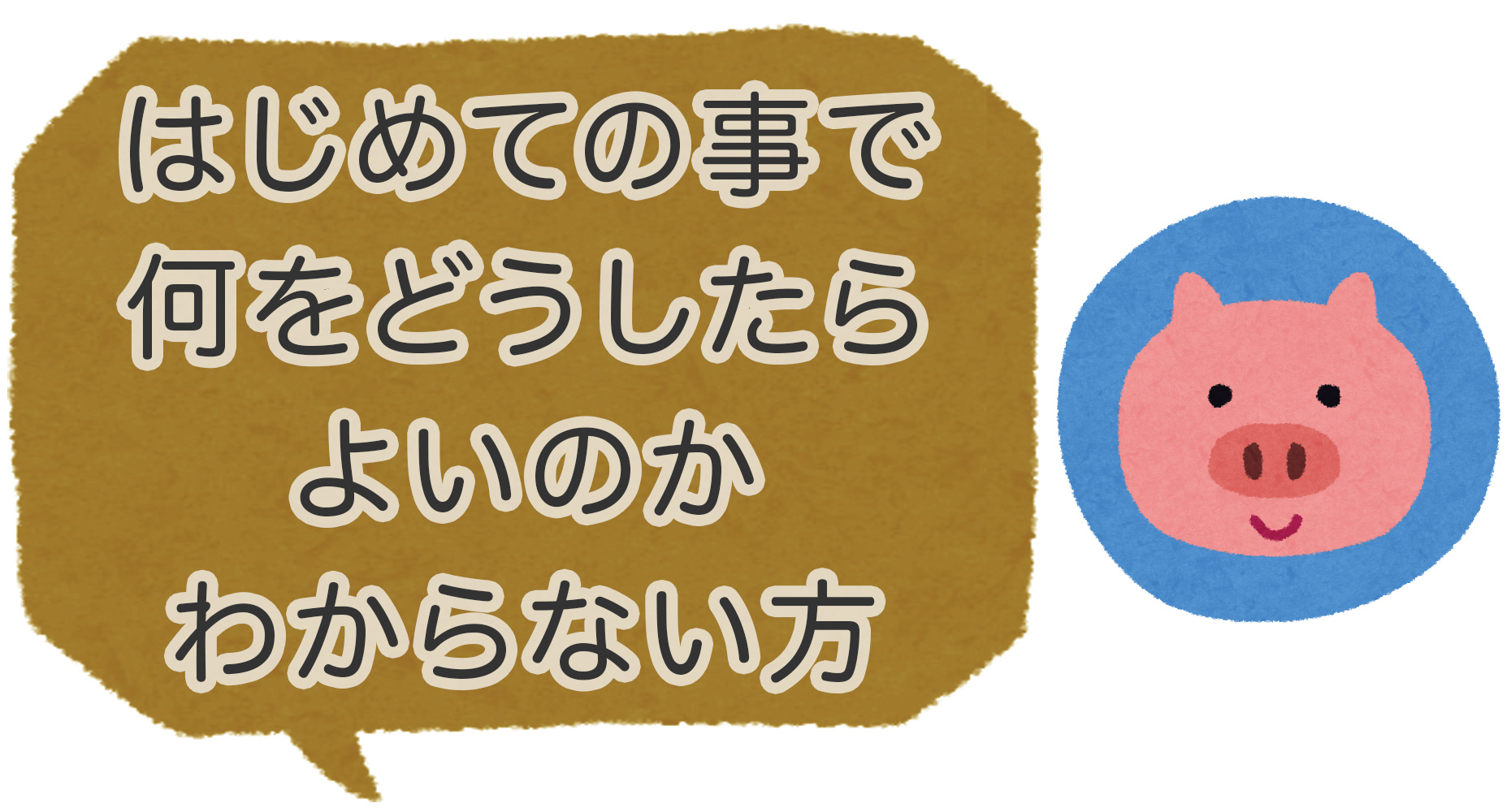 はじめての事で何をどうしたらよいのかわからない方
